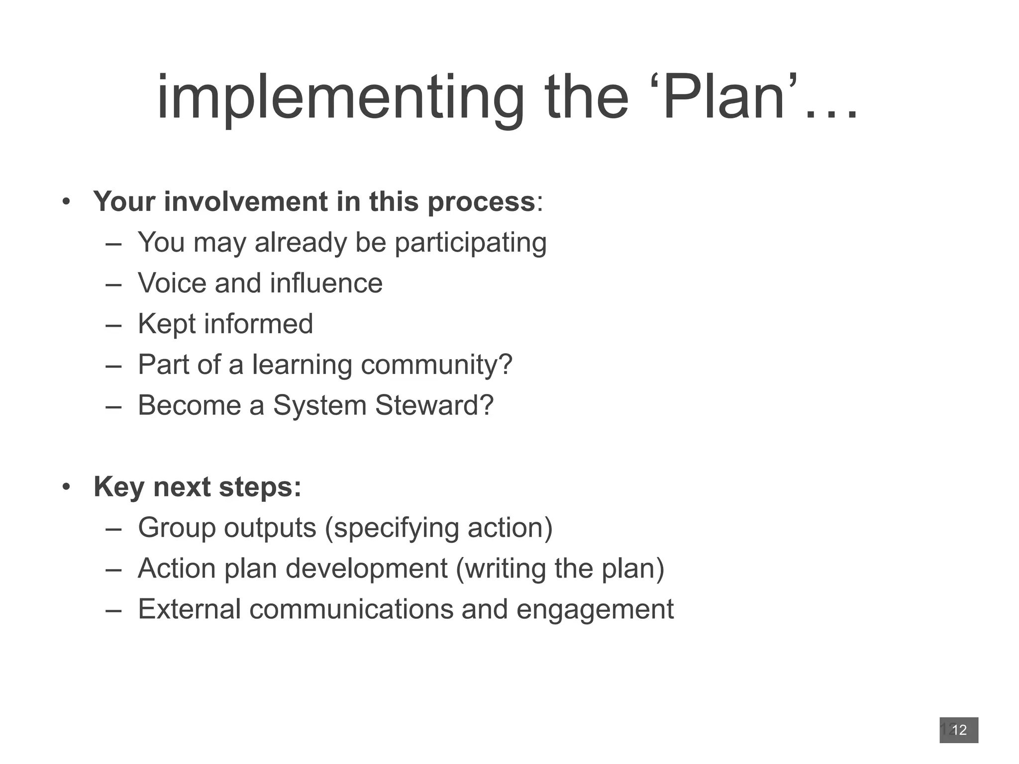 implementing the ‘Plan’…
• Your involvement in this process:
– You may already be participating
– Voice and influence
– Kept informed
– Part of a learning community?
– Become a System Steward?
• Key next steps:
– Group outputs (specifying action)
– Action plan development (writing the plan)
– External communications and engagement
12
12
 