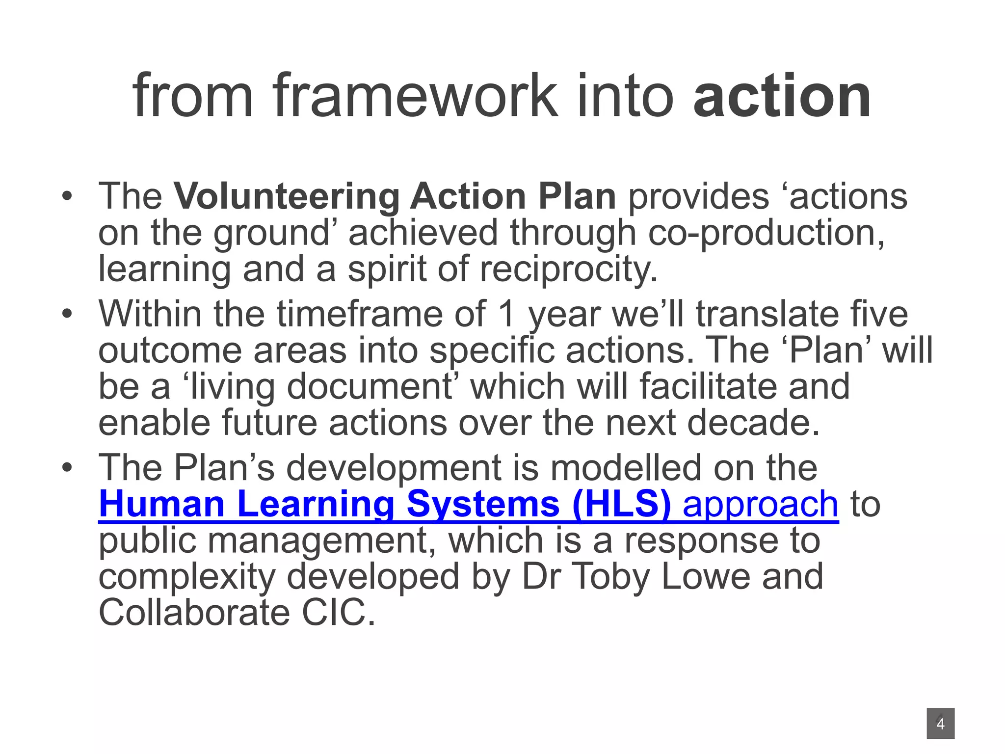 from framework into action
• The Volunteering Action Plan provides ‘actions
on the ground’ achieved through co-production,
learning and a spirit of reciprocity.
• Within the timeframe of 1 year we’ll translate five
outcome areas into specific actions. The ‘Plan’ will
be a ‘living document’ which will facilitate and
enable future actions over the next decade.
• The Plan’s development is modelled on the
Human Learning Systems (HLS) approach to
public management, which is a response to
complexity developed by Dr Toby Lowe and
Collaborate CIC.
4
4
 