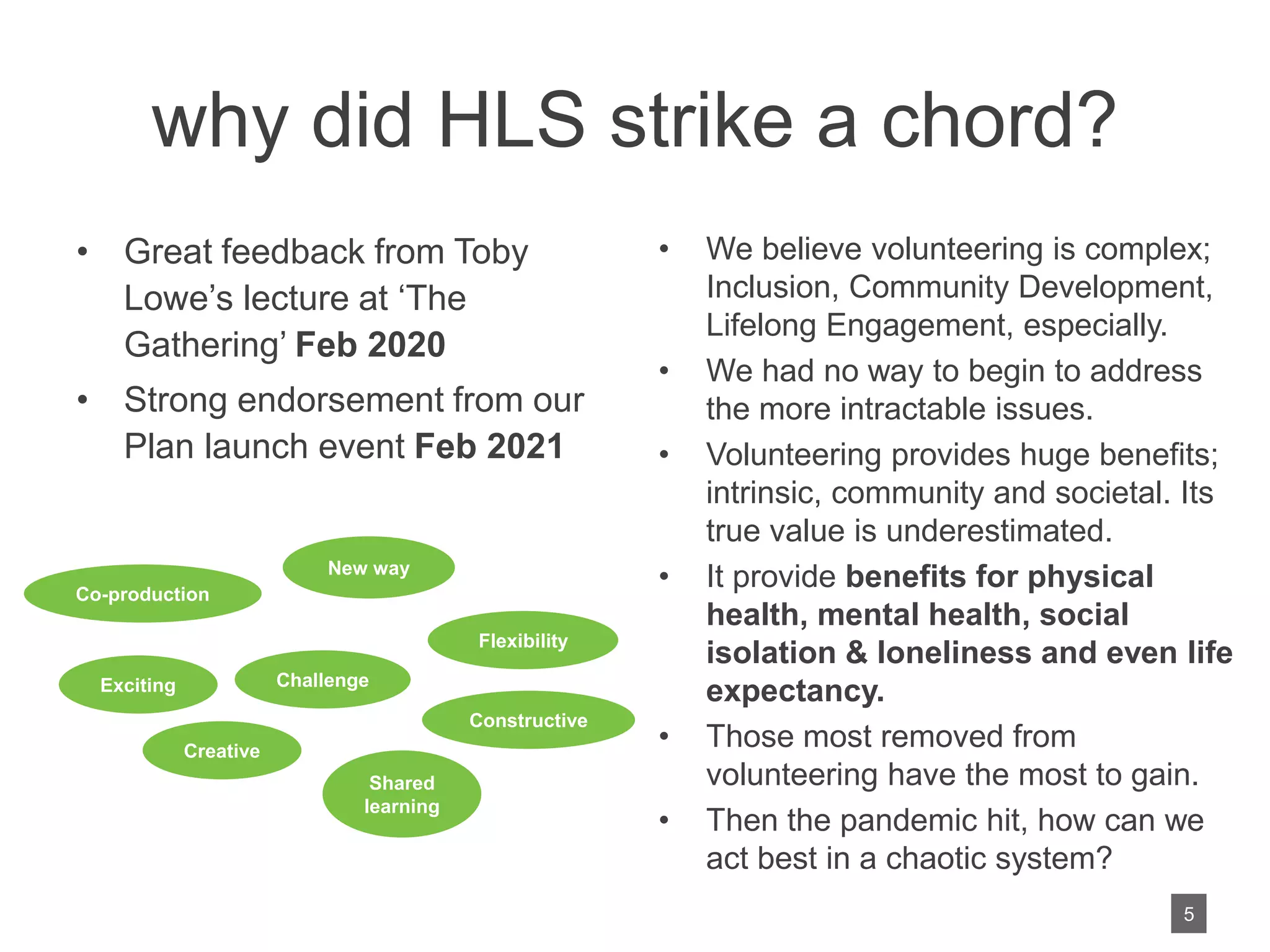 why did HLS strike a chord?
• Great feedback from Toby
Lowe’s lecture at ‘The
Gathering’ Feb 2020
• Strong endorsement from our
Plan launch event Feb 2021
• We believe volunteering is complex;
Inclusion, Community Development,
Lifelong Engagement, especially.
• We had no way to begin to address
the more intractable issues.
• Volunteering provides huge benefits;
intrinsic, community and societal. Its
true value is underestimated.
• It provide benefits for physical
health, mental health, social
isolation & loneliness and even life
expectancy.
• Those most removed from
volunteering have the most to gain.
• Then the pandemic hit, how can we
act best in a chaotic system?
New way
Creative
Challenge
Exciting
Shared
learning
Constructive
Flexibility
Co-production
5
 