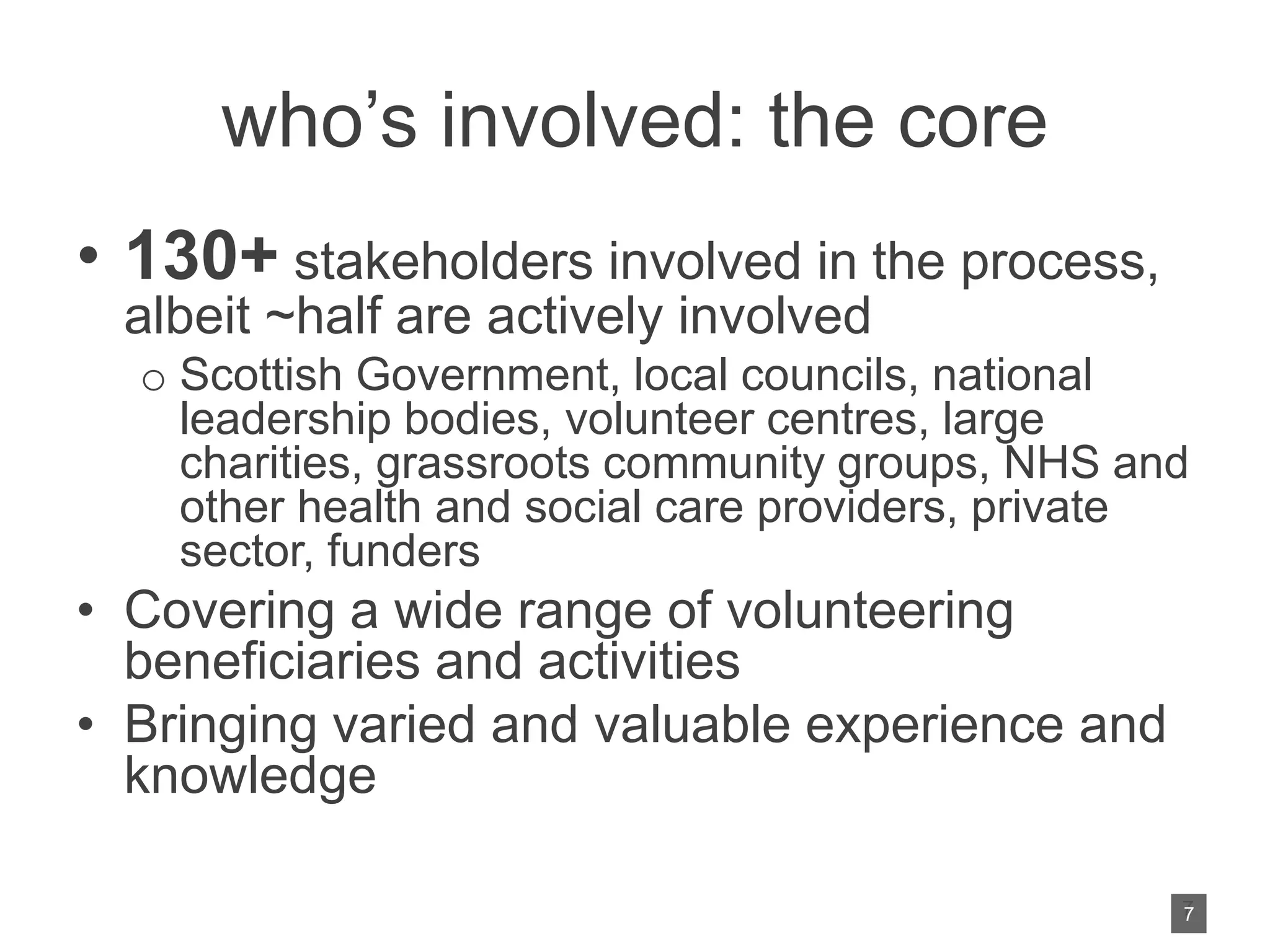 who’s involved: the core
• 130+ stakeholders involved in the process,
albeit ~half are actively involved
o Scottish Government, local councils, national
leadership bodies, volunteer centres, large
charities, grassroots community groups, NHS and
other health and social care providers, private
sector, funders
• Covering a wide range of volunteering
beneficiaries and activities
• Bringing varied and valuable experience and
knowledge
7
7
 