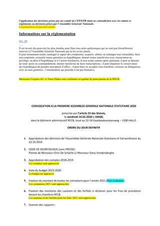 l’application des décisions prises par un comité de l’EP/EPR étant en contradiction avec les statuts et
réglements ou décisions prises par l’Assemblée Générale Nationale.
La proposition n'a pas été retenue
Informations sur la réglementation
Art. 34
…..
Il est investi des pouvoirs les plus étendus pour faire tous actes quelconques qui ne sont pas formellement
réservés à l’Assemblée Générale Nationale par la loi ou les statuts.
Il peut notamment traiter, transiger et signer des compromis, acquérir, aliéner ou échanger tous immeubles, faire
tous emprunts, consentir toutes garanties ou hypothèques, donner toutes mainlevées avec renonciation au
privilège, au droit d’hypothèque et à l’action résolutoire, le tout avant comme après paiement, il peut se désister
de toute saisie ou commandement, donner mainlevée de leurs transcriptions ; il peut dispenser le conservateur
des hypothèques de prendre inscription d’office ; il peut faire ou accepter tous transferts, cessions ou délégations,
avec ou sans garanties ; l’énumération qui précède n’est pas limitative.
Messieurs Cuypers Jef et Tison Didier sont confirmés en qualité de porte-parole de la RFCB.
CONVOCATION A LA PREMIERE ASSEMBLEE GENERALE NATIONALE STATUTAIRE 2020
prescrite par l’article 23 des Statuts,
le vendredi 14.02.2020 à 10h00,
dans le bâtiment administratif RFCB, situé au 52-54 Gaasbeeksesteenweg – 1500 HALLE.
ORDRE DU JOUR DEFINITIF
1. Approbation des décisions de l’Assemblée Générale Nationale Statutaire et Extraordinaire du
23.10.2019
2. CODE DE DEONTOLOGIE (sans PRESSE)
Plainte de Monsieur Chris De Schacht c/ Monsieur Dany Vandenberghe
3. Approbation des comptes 2018-2019
Les comptes sont approuvés
4. Vote du budget 2019-2020
Le budget est approuvé
5. Fixation du montant de toutes les cotisations pour l’année 2021 (Voir ci-dessous)
Les cotisations 2021 sont approuvées.
6. Fixation des montants des cautions et des forfaits à réclamer pour les frais de procédure
devant les chambres RFCB.
Les cautions et les forfaits pour les frais 2021 sont approuvées.
7. Examen des rapports :
 