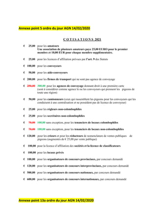 Annexe point 5 ordre du jour AGN 14/02/2020
C O T I S A T I O N S 2021
€ 25,00 pour les amateurs
Une association de plusieurs amateurs paye 25,00 EURO pour le premier
membre et 10,00 EUR pour chaque membre supplémentaire.
€ 25,00 pour les licences d’affiliation prévues par l’art. 9 des Statuts
€ 100,00 pour les convoyeurs
€ 50,00 pour les aide-convoyeurs
€ 200,00 pour les firmes de transport qui ne sont pas agence de convoyage
€ 250,00 300,00 pour les agences de convoyage donnant droit à une première carte
(sont à considérer comme agence le ou les convoyeurs qui prennent les pigeons de
toute une région)
€ 50,00 pour les camionneurs (ceux qui rassemblent les pigeons pour les convoyeurs qui les
conduisent à une centralisation et ne possèdent pas de licence de convoyeur)
€ 25,00 pour les régleurs non-colombophiles
€ 25,00 pour les secrétaires non-colombophiles
€ 70,00 100,00 sans exception, pour les tenanciers de locaux colombophiles
€ 70,00 100,00 sans exception, pour les tenanciers de locaux non-colombophiles
€ 120,00 pour les crieurs et pour les rédacteurs de nomenclature de ventes publiques de
pigeons (augmentés de € 25,00 par vente publique)
€ 100,00 pour la licence d’affiliation des sociétés et la licence de classificateurs
€ 100,00 pour les locaux privés
€ 100,00 pour les organisateurs de concours provinciaux, par concours demandé
€ 120,00 pour les organisateurs de concours interprovinciaux, par concours demandé
€ 500,00 pour les organisateurs de concours nationaux, par concours demandé
€ 600,00 pour les organisateurs de concours internationaux, par concours demandé
Annexe point 13a ordre du jour AGN 14/02/2020
 