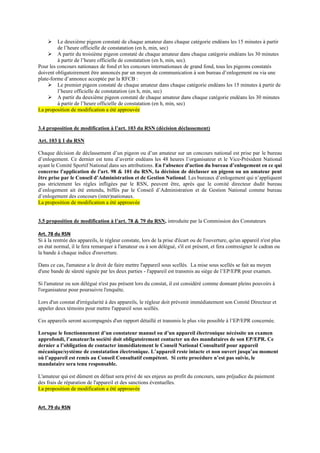 ➢ Le deuxième pigeon constaté de chaque amateur dans chaque catégorie endéans les 15 minutes à partir
de l’heure officielle de constatation (en h, min, sec)
➢ A partir du troisième pigeon constaté de chaque amateur dans chaque catégorie endéans les 30 minutes
à partir de l’heure officielle de constatation (en h, min, sec).
Pour les concours nationaux de fond et les concours internationaux de grand fond, tous les pigeons constatés
doivent obligatoirement être annoncés par un moyen de communication à son bureau d’enlogement ou via une
plate-forme d’annonce acceptée par la RFCB :
➢ Le premier pigeon constaté de chaque amateur dans chaque catégorie endéans les 15 minutes à partir de
l’heure officielle de constatation (en h, min, sec)
➢ A partir du deuxième pigeon constaté de chaque amateur dans chaque catégorie endéans les 30 minutes
à partir de l’heure officielle de constatation (en h, min, sec)
La proposition de modification a été approuvée
3.4 proposition de modification à l’art. 103 du RSN (décision déclassement)
Art. 103 § 1 du RSN
Chaque décision de déclassement d’un pigeon ou d’un amateur sur un concours national est prise par le bureau
d’enlogement. Ce dernier est tenu d’avertir endéans les 48 heures l’organisateur et le Vice-Président National
ayant le Comité Sportif National dans ses attributions. En l'absence d'action du bureau d’enlogement en ce qui
concerne l'application de l'art. 98 & 101 du RSN, la décision de déclasser un pigeon ou un amateur peut
être prise par le Conseil d’Administration et de Gestion National. Les bureaux d’enlogement qui n’appliquent
pas strictement les règles infligées par le RSN, peuvent être, après que le comité directeur dudit bureau
d’enlogement ait été entendu, biffés par le Conseil d’Administration et de Gestion National comme bureau
d’enlogement des concours (inter)nationaux.
La proposition de modification a été approuvée
3.5 proposition de modification à l’art. 78 & 79 du RSN, introduite par la Commission des Constateurs
Art. 78 du RSN
Si à la rentrée des appareils, le régleur constate, lors de la prise d'écart ou de l'ouverture, qu'un appareil n'est plus
en état normal, il le fera remarquer à l'amateur ou à son délégué, s'il est présent, et fera contresigner le cadran ou
la bande à chaque indice d'ouverture.
Dans ce cas, l'amateur a le droit de faire mettre l'appareil sous scellés. La mise sous scellés se fait au moyen
d'une bande de sûreté signée par les deux parties - l'appareil est transmis au siège de l’EP/EPR pour examen.
Si l'amateur ou son délégué n'est pas présent lors du constat, il est considéré comme donnant pleins pouvoirs à
l'organisateur pour poursuivre l'enquête.
Lors d'un constat d'irrégularité à des appareils, le régleur doit prévenir immédiatement son Comité Directeur et
appeler deux témoins pour mettre l'appareil sous scellés.
Ces appareils seront accompagnés d'un rapport détaillé et transmis le plus vite possible à l’EP/EPR concernée.
Lorsque le fonctionnement d’un constateur manuel ou d’un appareil électronique nécéssite un examen
approfondi, l’amateur/la société doit obligatoirement contacter un des mandataires de son EP/EPR. Ce
dernier a l’obligation de contacter immédiatement le Conseil National Consultatif pour appareil
mécanique/système de constatation électronique. L’appareil reste intacte et non ouvert jusqu’au moment
où l’appareil est remis au Conseil Consultatif compétent. Si cette procédure n’est pas suivie, le
mandataire sera tenu responsable.
L'amateur qui est dûment en défaut sera privé de ses enjeux au profit du concours, sans préjudice du paiement
des frais de réparation de l'appareil et des sanctions éventuelles.
La proposition de modification a été approuvée
Art. 79 du RSN
 