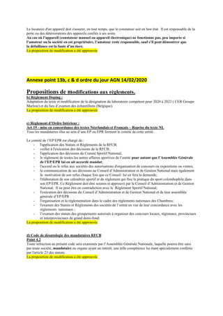 Le locataire d'un appareil doit s'assurer, en tout temps, que le constateur soit en bon état. Il est responsable de la
perte ou des détériorations des appareils confiés à ses soins.
Au cas où l’appareil (constateur manuel ou appareil électronique) ne fonctionne pas, peu importe si
l’amateur ou la société en est propriétaire, l’amateur reste responsable, sauf s’il peut démontrer que
la défaillance est la faute d’un tiers.
La proposition de modification a été approuvée
Annexe point 13b, c & d ordre du jour AGN 14/02/2020
Propositions de modifications aux règlements.
b) Règlement Doping :
Adaptation du texte et modification de la désignation du laboratoire compétent pour 2020 à 2023 ( CER Groupe
Marloie) et du lieu d’examen des échantillons (Belgique).
La proposition de modification a été approuvée
c) Règlement d’Ordre Intérieur :
Art 19 - mise en concordance des textes Néerlandais et Français – Reprise du texte NL
Tous les mandataires élus au sein d’une EP ou EPR forment le comité de cette entité.
Le comité de l’EP/EPR est chargé de :
- l'application des Statuts et Règlements de la RFCB;
- veiller à l'exécution des décisions de la RFCB;
- l'application des décisions du Comité Sportif National;
- le règlement de toutes les autres affaires sportives de l’entité pour autant que l’Assemblée Générale
de l’EP/EPR lui en ait accordé mandat;
- l'accord ou le refus aux sociétés des autorisations d'organisation de concours ou expositions ou ventes;
- la communication de ses décisions au Conseil d’Administration et de Gestion National mais également
la motivation de son refus chaque fois que ce Conseil lui en fera la demande;
- l'élaboration de son calendrier sportif et du règlement qui fixe la pratique du sport colombophile dans
son EP/EPR. Ce Règlement doit être soumis et approuvé par le Conseil d’Administration et de Gestion
National. Il ne peut être en contradiction avec le Règlement Sportif National;
- l'exécution des décisions du Conseil d’Administration et de Gestion National et de leur assemblée
générale d’EP/EPR
- l'organisation et la réglementation dans le cadre des règlements nationaux des Chambres;
- l'examen des Statuts et Règlements des sociétés de l’entité en vue de leur concordance avec les
règlements nationaux ;
- l’examen des statuts des groupements autorisés à organiser des concours locaux, régionaux, provinciaux
et interprovinciaux de grand demi-fond.
La proposition de modification a été approuvée
d) Code de déontologie des mandataires RFCB
Point 4.2
Toute infraction au présent code sera examinée par l’Assemblée Générale Nationale, laquelle pourra être saisi
par toute société, mandataire ou organe ayant un intérêt; une telle compétence lui étant spécialement conférée
par l'article 23 des statuts.
La proposition de modification a été approuvée
 