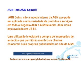 AGN Tem AGN Coins!!!
AGN Coins são a moeda interna da AGN que pode
ser aplicada a uma variedade de produtos e serviços
em todo o Negocio AGN e AGN Mundial. AGN Coins
está avaliada em US $1.
Uma utilização imediata é a compra de impressões de
anúncios que permitirão membros e clientes
colocarem suas próprias publicidades no site da AGN.
Cadastro: www.argentglobalnetwork.com/hsilasmmn
 