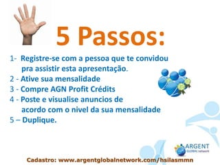 5 Passos:
1- Registre-se com a pessoa que te convidou
pra assistir esta apresentação.
2 - Ative sua mensalidade
3 - Compre AGN Profit Crédits
4 - Poste e visualise anuncios de
acordo com o nivel da sua mensalidade
5 – Duplique.
Cadastro: www.argentglobalnetwork.com/hsilasmmn
 