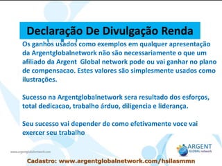 Os ganhos usados como exemplos em qualquer apresentação
da Argentglobalnetwork não são necessariamente o que um
afiliado da Argent Global network pode ou vai ganhar no plano
de compensacao. Estes valores são simplesmente usados como
ilustrações.
Sucesso na Argentglobalnetwork sera resultado dos esforços,
total dedicacao, trabalho árduo, diligencia e liderança.
Seu sucesso vai depender de como efetivamente voce vai
exercer seu trabalho
Declaração De Divulgação Renda
Cadastro: www.argentglobalnetwork.com/hsilasmmn
 