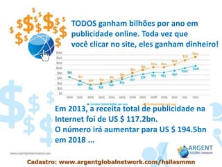 TODOS ganham bilhões por ano em
publicidade online. Toda vez que
você clicar no site, eles ganham dinheiro!
Em 2013, a receita total de publicidade na
Internet foi de US $ 117.2bn.
O número irá aumentar para US $ 194.5bn
em 2018 ...
Cadastro: www.argentglobalnetwork.com/hsilasmmn
 