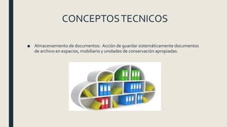 CONCEPTOSTECNICOS
■ Almacenamiento de documentos: Acción de guardar sistemáticamente documentos
de archivo en espacios, mobiliario y unidades de conservación apropiadas.