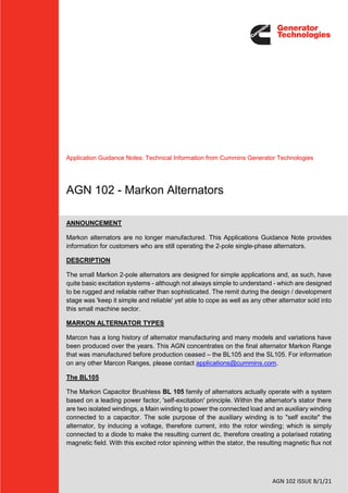 AGN 102 ISSUE B/1/21
Application Guidance Notes: Technical Information from Cummins Generator Technologies
AGN 102 - Markon Alternators
ANNOUNCEMENT
Markon alternators are no longer manufactured. This Applications Guidance Note provides
information for customers who are still operating the 2-pole single-phase alternators.
DESCRIPTION
The small Markon 2-pole alternators are designed for simple applications and, as such, have
quite basic excitation systems - although not always simple to understand - which are designed
to be rugged and reliable rather than sophisticated. The remit during the design / development
stage was 'keep it simple and reliable' yet able to cope as well as any other alternator sold into
this small machine sector.
MARKON ALTERNATOR TYPES
Marcon has a long history of alternator manufacturing and many models and variations have
been produced over the years. This AGN concentrates on the final alternator Markon Range
that was manufactured before production ceased – the BL105 and the SL105. For information
on any other Marcon Ranges, please contact applications@cummins.com.
The BL105
The Markon Capacitor Brushless BL 105 family of alternators actually operate with a system
based on a leading power factor, 'self-excitation' principle. Within the alternator's stator there
are two isolated windings, a Main winding to power the connected load and an auxiliary winding
connected to a capacitor. The sole purpose of the auxiliary winding is to "self excite" the
alternator, by inducing a voltage, therefore current, into the rotor winding; which is simply
connected to a diode to make the resulting current dc, therefore creating a polarised rotating
magnetic field. With this excited rotor spinning within the stator, the resulting magnetic flux not
 