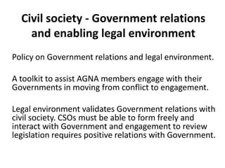 Civil society - Government relations
    and enabling legal environment
Policy on Government relations and legal environment.

A toolkit to assist AGNA members engage with their
Governments in moving from conflict to engagement.

Legal environment validates Government relations with
civil society. CSOs must be able to form freely and
interact with Government and engagement to review
legislation requires positive relations with Government.
 