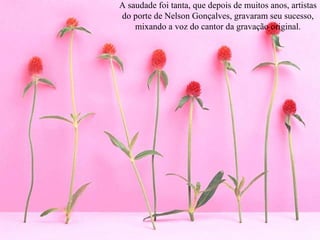 A saudade foi tanta, que depois de muitos anos, artistas do porte de Nelson Gonçalves, gravaram seu sucesso, mixando a voz do cantor da gravação original. 
