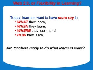 Web 2.0, or Flexibility in Learning?


  Today, learners want to have more say in
    • WHAT they learn,
    • WHEN they learn,
    • WHERE they learn, and
    • HOW they learn.


Are teachers ready to do what learners want?
 