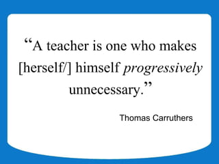 “A teacher is one who makes
[herself/] himself progressively
         unnecessary.”
                 Thomas Carruthers
 