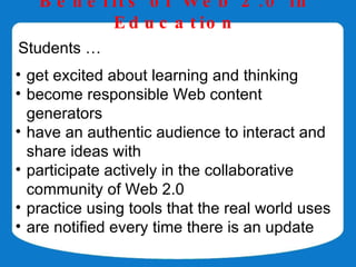 B e n e f it s o f W e b 2 . 0 in
             E d u c a t io n
Students …
• get excited about learning and thinking
• become responsible Web content
  generators
• have an authentic audience to interact and
  share ideas with
• participate actively in the collaborative
  community of Web 2.0
• practice using tools that the real world uses
• are notified every time there is an update
 