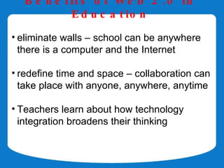 B e n e f it s o f W e b 2 . 0 in
            E d u c a t io n

• eliminate walls – school can be anywhere
  there is a computer and the Internet

• redefine time and space – collaboration can
  take place with anyone, anywhere, anytime

• Teachers learn about how technology
  integration broadens their thinking
 