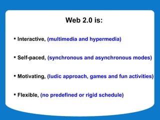 Web 2.0 is:

 Interactive, (multimedia and hypermedia)


 Self-paced, (synchronous and asynchronous modes)


 Motivating, (ludic approach, games and fun activities)


 Flexible, (no predefined or rigid schedule)
 