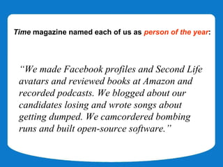 Time magazine named each of us as person of the year:




 “We made Facebook profiles and Second Life
 avatars and reviewed books at Amazon and
 recorded podcasts. We blogged about our
 candidates losing and wrote songs about
 getting dumped. We camcordered bombing
 runs and built open-source software.”
 