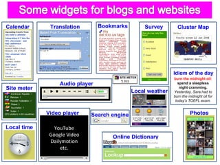 Calendar      Translation        Bookmarks        Survey       Cluster Map


                   c                 c



                                                             Idiom of the day
                                                             burn the midnight oil:
                  Audio player                                 spend a sleepless
Site meter                                                      night cramming.
                                             Local weather   Yesterday, Sara had to
                                                             burn the midnight oil for
                                                              today’s TOEFL exam.


             Video player    Search engine                             Photos

Local time      YouTube
              Google Video           Online Dictionary                       c
    c         Dailymotion
                  etc.                        c
 