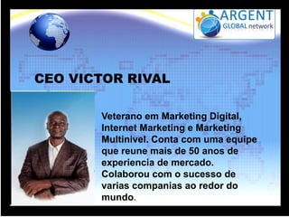 CEO VICTOR RIVAL
Veterano em Marketing Digital,
Internet Marketing e Marketing
Multinivel. Conta com uma equipe
que reune mais de 50 anos de
experiencia de mercado.
Colaborou com o sucesso de
varias companias ao redor do
mundo.

 