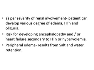 • as per severity of renal involvement- patient can
develop various degree of edema, HTn and
oliguria.
• Risk for developing encephalopathy and / or
heart failure secondary to HTn or hypervolemia.
• Peripheral edema- results from Salt and water
retention.
 