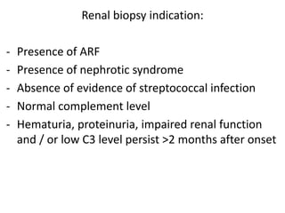 Renal biopsy indication:
- Presence of ARF
- Presence of nephrotic syndrome
- Absence of evidence of streptococcal infection
- Normal complement level
- Hematuria, proteinuria, impaired renal function
and / or low C3 level persist >2 months after onset
 