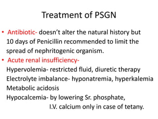Treatment of PSGN
• Antibiotic- doesn’t alter the natural history but
10 days of Penicillin recommended to limit the
spread of nephritogenic organism.
• Acute renal insufficiency-
Hypervolemia- restricted fluid, diuretic therapy
Electrolyte imbalance- hyponatremia, hyperkalemia
Metabolic acidosis
Hypocalcemia- by lowering Sr. phosphate,
I.V. calcium only in case of tetany.
 