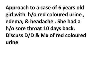 Approach to a case of 6 years old
girl with h/o red coloured urine ,
edema, & headache . She had a
h/o sore throat 10 days back.
Discuss D/D & Mx of red coloured
urine
 