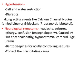 • Hypertension-
-Salt and water restriction
-Diuretics
-Long acting agents like Calcium Channel blocker
(amlodipine) or β-blockers (Propranolol, labetolol).
• Neurological symptoms- headache, seizures,
lethargy, confusion (encephalopathy). Caused by
HTn encephalopathy, hyponatremia, cerebral H’ge,
uremia.
-Benzodizepines for acutly controlling seizures
-Correct the precipitating cause
 