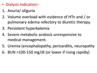 • Dialysis indication:-
1. Anuria/ oliguria
2. Volume overload with evidence of HTn and / or
pulmonary edema refectory to diuretic therapy.
3. Persistent hyperkalemia
4. Severe metabolic acidosis unresponsive to
medical management.
5. Uremia (encephalopathy, pericarditis, neuropathy
6. BUN >100-150 mg/dl (or lower if rising rapidly)
 