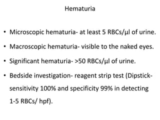 Hematuria
• Microscopic hematuria- at least 5 RBCs/μl of urine.
• Macroscopic hematuria- visible to the naked eyes.
• Significant hematuria- >50 RBCs/μl of urine.
• Bedside investigation- reagent strip test (Dipstick-
sensitivity 100% and specificity 99% in detecting
1-5 RBCs/ hpf).
 