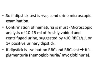 • So if dipstick test is +ve, send urine microscopic
examination.
• Confirmation of hematuria is must -Microscopic
analysis of 10-15 ml of freshly voided and
centrifuged urine, suggested by >10 RBCs/μl, or
1+ positive urinary dipstick.
• If dipstick is +ve but no RBC and RBC cast it’s
pigmenturia (hemoglobinuria/ myoglobinuria).
 