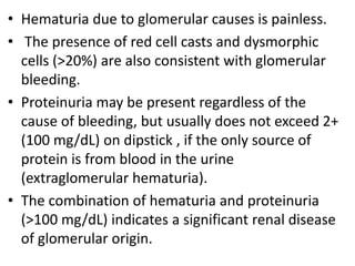 • Hematuria due to glomerular causes is painless.
• The presence of red cell casts and dysmorphic
cells (>20%) are also consistent with glomerular
bleeding.
• Proteinuria may be present regardless of the
cause of bleeding, but usually does not exceed 2+
(100 mg/dL) on dipstick , if the only source of
protein is from blood in the urine
(extraglomerular hematuria).
• The combination of hematuria and proteinuria
(>100 mg/dL) indicates a significant renal disease
of glomerular origin.
 