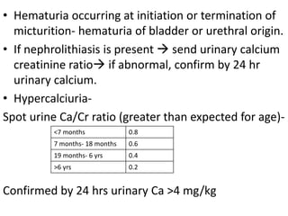 • Hematuria occurring at initiation or termination of
micturition- hematuria of bladder or urethral origin.
• If nephrolithiasis is present  send urinary calcium
creatinine ratio if abnormal, confirm by 24 hr
urinary calcium.
• Hypercalciuria-
Spot urine Ca/Cr ratio (greater than expected for age)-
Confirmed by 24 hrs urinary Ca >4 mg/kg
<7 months 0.8
7 months- 18 months 0.6
19 months- 6 yrs 0.4
>6 yrs 0.2
 