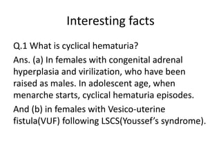 Interesting facts
Q.1 What is cyclical hematuria?
Ans. (a) In females with congenital adrenal
hyperplasia and virilization, who have been
raised as males. In adolescent age, when
menarche starts, cyclical hematuria episodes.
And (b) in females with Vesico-uterine
fistula(VUF) following LSCS(Youssef’s syndrome).
 