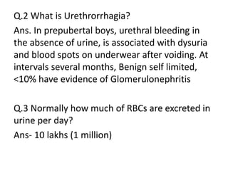 Q.2 What is Urethrorrhagia?
Ans. In prepubertal boys, urethral bleeding in
the absence of urine, is associated with dysuria
and blood spots on underwear after voiding. At
intervals several months, Benign self limited,
<10% have evidence of Glomerulonephritis
Q.3 Normally how much of RBCs are excreted in
urine per day?
Ans- 10 lakhs (1 million)
 