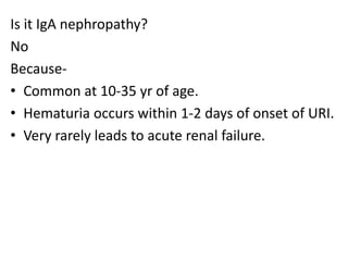 Is it IgA nephropathy?
No
Because-
• Common at 10-35 yr of age.
• Hematuria occurs within 1-2 days of onset of URI.
• Very rarely leads to acute renal failure.
 