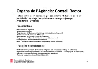 10
Òrgans de l’Agència: Consell Rector
• Els membres són nomenats pel conseller/a d’Educació per a un
període de cinc anys renovable una sola vegada (excepte
Presidència i Direcció)
• Són membres:
• Presidència de l’Agència
• Direcció de l’Agència
• Representant del Departament amb rang mínim de director/a general
• Responsable de la Inspecció d’Educació
• Representant del Consell Escolar de Catalunya
• Representant del Consell Català de la Formació Professional
• Dues persones representants dels ens locals
• Fins a quatre vocals designats entre persones de prestigi reconegut
• Funcions més destacades:
• Definir les línies generals d’actuació de l’Agència i els convenis que n’hagi de subscriure
• Aprovar el contracte programa que es subscriu amb el Departament i l’avantprojecte de pressupost
• Aprovar l’informe anual sobre els resultats de les avaluacions
• Nomenar i cessar membres del comitè científic
 