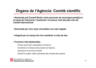11
• Nomenats pel Consell Rector entre persones de reconegut prestigi en
el camp de l’educació, l’avaluació i la recerca, tant del país com de
l’àmbit internacional
• Nomenats per cinc anys renovables una sola vegada
• Integrat per no menys de cinc membres ni més de deu
• Funcions més destacades:
•Prestar suport tècnic especialitzat a la Direcció
•Col·laborar en el disseny dels projectes de l’Agència
•Assessorar en les línies de treball
•Garantir la qualitat, utilitat i aplicabilitat dels resultats dels projectes
Òrgans de l’Agència: Comitè científic
 