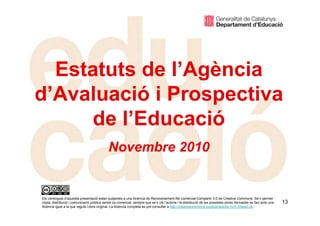13
Estatuts de l’Agència
d’Avaluació i Prospectiva
de l’Educació
Novembre 2010
Els continguts d’aquesta presentació estan subjectes a una llicència de Reconeixement-No comercial-Compartir 3.0 de Creative Commons. Se’n permet
còpia, distribució i comunicació pública sense ús comercial, sempre que se’n citi l’autoria i la distribució de les possibles obres derivades es faci amb una
llicència igual a la que regula l’obra original. La llicència completa es pot consultar a http://creativecommons.org/licenses/by-nc/3.0/deed.ca.
 