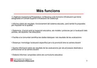 3
Més funcions
• L’Agència incorpora la Prospectiva i la Recerca a les funcions d’Avaluació que tenia
assignades el Consell Superior d’Avaluació de Catalunya
• Informa sobre els resultats i funcionament del sistema educatiu, però també fa propostes
per impulsar-ne la qualitat
• Determina, d’acord amb la Inspecció educativa, els models i protocols per a l’avaluació dels
centres, els docents i les direccions
• Facilita a la comunitat científica les dades bàsiques i els resultats de les avaluacions
• Dissenya i homologa l’avaluació específica per a la promoció dins la carrera docent
• Aporta informació sobre els resultats de les avaluacions per als processos destinats a
promocionar en la carrera docent
• Elabora informes i propostes sobre els currículums educatius
 