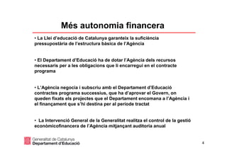 4
Més autonomia financera
• La Llei d’educació de Catalunya garanteix la suficiència
pressupostària de l’estructura bàsica de l’Agència
• El Departament d’Educació ha de dotar l’Agència dels recursos
necessaris per a les obligacions que li encarregui en el contracte
programa
• L’Agència negocia i subscriu amb el Departament d’Educació
contractes programa successius, que ha d’aprovar el Govern, on
queden fixats els projectes que el Departament encomana a l’Agència i
el finançament que s’hi destina per al període tractat
• La Intervenció General de la Generalitat realitza el control de la gestió
econòmicofinancera de l’Agència mitjançant auditoria anual
 