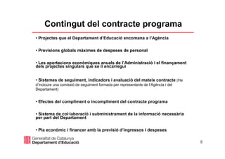 5
Contingut del contracte programa
• Projectes que el Departament d’Educació encomana a l’Agència
• Previsions globals màximes de despeses de personal
• Les aportacions econòmiques anuals de l’Administració i el finançament
dels projectes singulars que se li encarregui
• Sistemes de seguiment, indicadors i avaluació del mateix contracte (Ha
d’incloure una comissió de seguiment formada per representants de l’Agència i del
Departament)
• Efectes del compliment o incompliment del contracte programa
• Sistema de col·laboració i subministrament de la informació necessària
per part del Departament
• Pla econòmic i financer amb la previsió d’ingressos i despeses
 