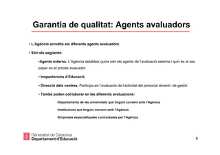 6
Garantia de qualitat: Agents avaluadors
• L’Agència acredita els diferents agents avaluadors
• Són els següents:
•Agents externs. L’Agència estableix quins són els agents de l’avaluació externa i quin és el seu
paper en el procés avaluador
• Inspectors/es d’Educació
• Direcció dels centres. Participa en l’avaluació de l’activitat del personal docent i de gestió
• També poden col·laborar en les diferents avaluacions:
•Departaments de les universitats que tinguin conveni amb l’Agència
•Institucions que tinguin conveni amb l’Agència
•Empreses especialitzades contractades per l’Agència
 