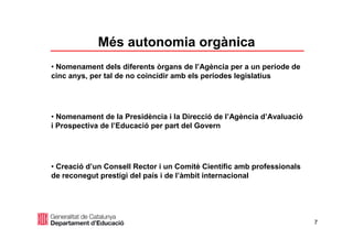 7
• Nomenament dels diferents òrgans de l’Agència per a un període de
cinc anys, per tal de no coincidir amb els períodes legislatius
• Nomenament de la Presidència i la Direcció de l’Agència d’Avaluació
i Prospectiva de l’Educació per part del Govern
• Creació d’un Consell Rector i un Comitè Científic amb professionals
de reconegut prestigi del país i de l’àmbit internacional
Més autonomia orgànica
 
