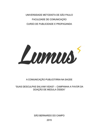 UNIVERSIDADE METODISTA DE SÃO PAULO
FACULDADE DE COMUNICAÇÃO
CURSO DE PUBLICIDADE E PROPAGANDA
A COMUNICAÇÃO PUBLICITÁRIA NA SAÚDE
“SUAS DESCULPAS SALVAM VIDAS? – CAMPANHA A FAVOR DA
DOAÇÃO DE MEDULA ÓSSEA”
SÃO BERNARDO DO CAMPO
2015
 