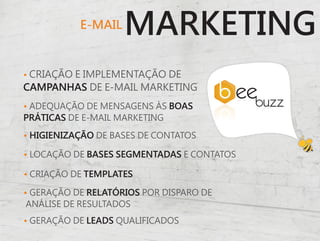 E-MAIL
                    MARKETING
• CRIAÇÃO E IMPLEMENTAÇÃO DE
CAMPANHAS DE E-MAIL MARKETING
• ADEQUAÇÃO DE MENSAGENS ÀS BOAS
PRÁTICAS DE E-MAIL MARKETING

• HIGIENIZAÇÃO DE BASES DE CONTATOS

• LOCAÇÃO DE BASES SEGMENTADAS E CONTATOS

• CRIAÇÃO DE TEMPLATES

• GERAÇÃO DE RELATÓRIOS POR DISPARO DE
 ANÁLISE DE RESULTADOS
• GERAÇÃO DE LEADS QUALIFICADOS
 