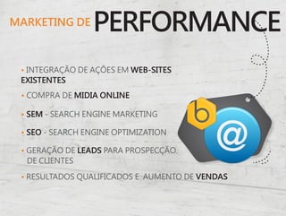 MARKETING DE
                 PERFORMANCE
 • INTEGRAÇÃO DE AÇÕES EM WEB-SITES
 EXISTENTES
 • COMPRA DE MIDIA ONLINE

 • SEM - SEARCH ENGINE MARKETING

 • SEO - SEARCH ENGINE OPTIMIZATION

 • GERAÇÃO DE LEADS PARA PROSPECÇÃO
   DE CLIENTES

 • RESULTADOS QUALIFICADOS E AUMENTO DE VENDAS
 