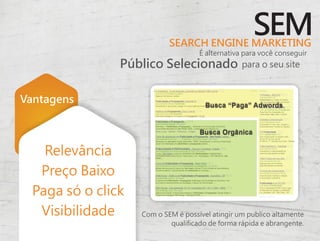 SEARCH ENGINE MARKETING
                                                     SEM
                                     É alternativa para você conseguir
                Público Selecionado               para o seu site



Vantagens



    Relevância
   Preço Baixo
  Paga só o click
   Visibilidade     Com o SEM é possível atingir um publico altamente
                            qualificado de forma rápida e abrangente.
 