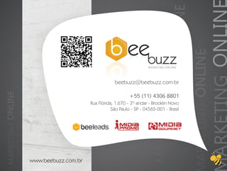 MARKETING ONLINE


                                                                                                                                ARKETING ONLIN
                                                                        MARKETING ONLINE


                                                                                                              ARKETING ONLINE
                                                                      MARKETING ONLINE




                                                    beebuzz@beebuzz.com.br
MARKETING ONLINE




                                                            +55 (11) 4306 8801
                                        Rua Flórida, 1.670 - 3º andar - Brooklin Novo
                                                   São Paulo - SP - 04565-001 - Brasil




                   www.beebuzz.com.br
 